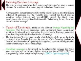  Financing Decision: Leverage
 The term leverage may be defined as the employment of an asset or source
of funds for which the firm has to pay a fixed cost or fixed return.
Consequently, the earnings available to the shareholders as also the risk are
affected. If earnings less the variable costs exceed the fixed cost, or
earnings before interest and taxes(EBIT) exceed the fixed return
requirement, the leverage is called favorable. When they do not, the result
is unfavorable leverage.
 Types of Leverage: There are two types of leverage- Operating and
Financial. The leverage associated with investment (asset acquisition)
activities is referred to as operating leverage, while leverage associated
with financing activities is called financial leverage.
 The two types of leverage are closely related due to while we are basically
concerned with financial leverage for purpose of the financing decision of
the firm, the discussion of operating leverage is to serve as a background to
the understanding of financial leverage.
 Operating Leverage: is determined by the relationship between the firm’s
sales revenues and its earnings before interest and taxes(EBIT). EBIT are
also generally called as operating leverage.[ EBIT= Operating profits]
 