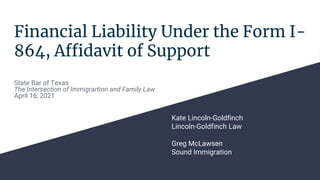 Financial Liability Under the Form I-
864, Affidavit of Support
Kate Lincoln-Goldfinch
Lincoln-Goldfinch Law
Greg McLawsen
Sound Immigration
State Bar of Texas
The Intersection of Immigrartion and Family Law
April 16, 2021
 
