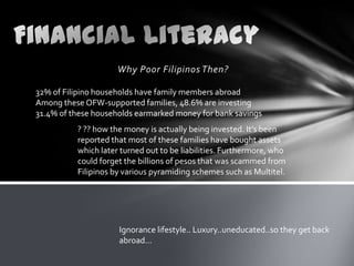 Why Poor Filipinos Then?

32% of Filipino households have family members abroad
Among these OFW-supported families, 48.6% are investing
31.4% of these households earmarked money for bank savings
          ? ?? how the money is actually being invested. It’s been
          reported that most of these families have bought assets
          which later turned out to be liabilities. Furthermore, who
          could forget the billions of pesos that was scammed from
          Filipinos by various pyramiding schemes such as Multitel.




                     Ignorance lifestyle.. Luxury..uneducated..so they get back
                     abroad…
 