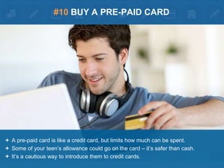 #10 BUY A PRE-PAID CARD 
 A pre-paid card is like a credit card, but limits how much can be spent. 
 Some of your teen’s allowance could go on the card – it’s safer than cash. 
 It’s a cautious way to introduce them to credit cards. 
 