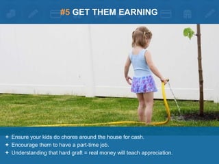 #5 GET THEM EARNING 
 Ensure your kids do chores around the house for cash. 
 Encourage them to have a part-time job. 
 Understanding that hard graft = real money will teach appreciation. 
 