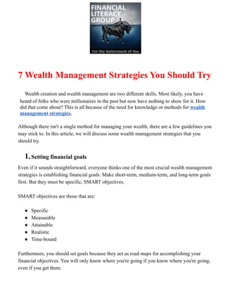 7 Wealth Management Strategies You Should Try
Wealth creation and wealth management are two different skills. Most likely, you have
heard of folks who were millionaires in the past but now have nothing to show for it. How
did that come about? This is all because of the need for knowledge or methods for wealth
management strategies.
Although there isn't a single method for managing your wealth, there are a few guidelines you
may stick to. In this article, we will discuss some wealth management strategies that you
should try.
1.Setting financial goals
Even if it sounds straightforward, everyone thinks one of the most crucial wealth management
strategies is establishing financial goals. Make short-term, medium-term, and long-term goals
first. But they must be specific, SMART objectives.
SMART objectives are those that are:
● Specific
● Measurable
● Attainable
● Realistic
● Time-bound
Furthermore, you should set goals because they act as road maps for accomplishing your
financial objectives. You will only know where you're going if you know where you're going,
even if you get there.
 
