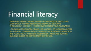 Financial literacy
FINANCIAL LITERACY MEANS HAVING THE KNOWLEDGE, SKILLS, AND
CONFIDENCE TO MAKE RESPONSIBLE FINANCIAL DECISIONS
THROUGHOUT YOUR LIFE – FROM HOW TO SPEND YOUR ALLOWANCE
– TO SAVING FOR SCHOOL, TRAVEL, OR A HOME – TO ULTIMATELY RETIRE
IN COMFORT. LEARNING HOW TO MANAGE YOUR FINANCES WHEN YOU
ARE YOUNG HELPS TO BECOME INDEPENDENT AND GIVES YOU THE
BUILDING BLOCKS TO GET THE MOST OUT OF LIFE.
 