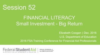 Elizabeth Coogan | Dec. 2016
U.S. Department of Education
2016 FSA Training Conference for Financial Aid Professionals
FINANCIAL LITERACY
Small Investment - Big Return
Session 52
 