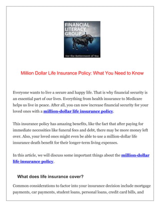 Million Dollar Life Insurance Policy: What You Need to Know
Everyone wants to live a secure and happy life. That is why financial security is
an essential part of our lives. Everything from health insurance to Medicare
helps us live in peace. After all, you can now increase financial security for your
loved ones with a million-dollar life insurance policy.
This insurance policy has amazing benefits, like the fact that after paying for
immediate necessities like funeral fees and debt, there may be more money left
over. Also, your loved ones might even be able to use a million-dollar life
insurance death benefit for their longer-term living expenses.
In this article, we will discuss some important things about the million-dollar
life insurance policy.
What does life insurance cover?
Common considerations to factor into your insurance decision include mortgage
payments, car payments, student loans, personal loans, credit card bills, and
 