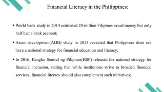 Financial Literacy in the Philippines:
 World bank study in 2014 estimated 20 million Filipinos saved money but only
half had a bank account;
 Asian development(ADB) study in 2015 revealed that Philippines does not
have a national strategy for financial education and literacy;
 In 2016, Bangko Sentral ng Pilipinas(BSP) released the national strategy for
financial inclusion, stating that while institutions strive to broaden financial
services, financial literacy should also complement such initiatives;
 