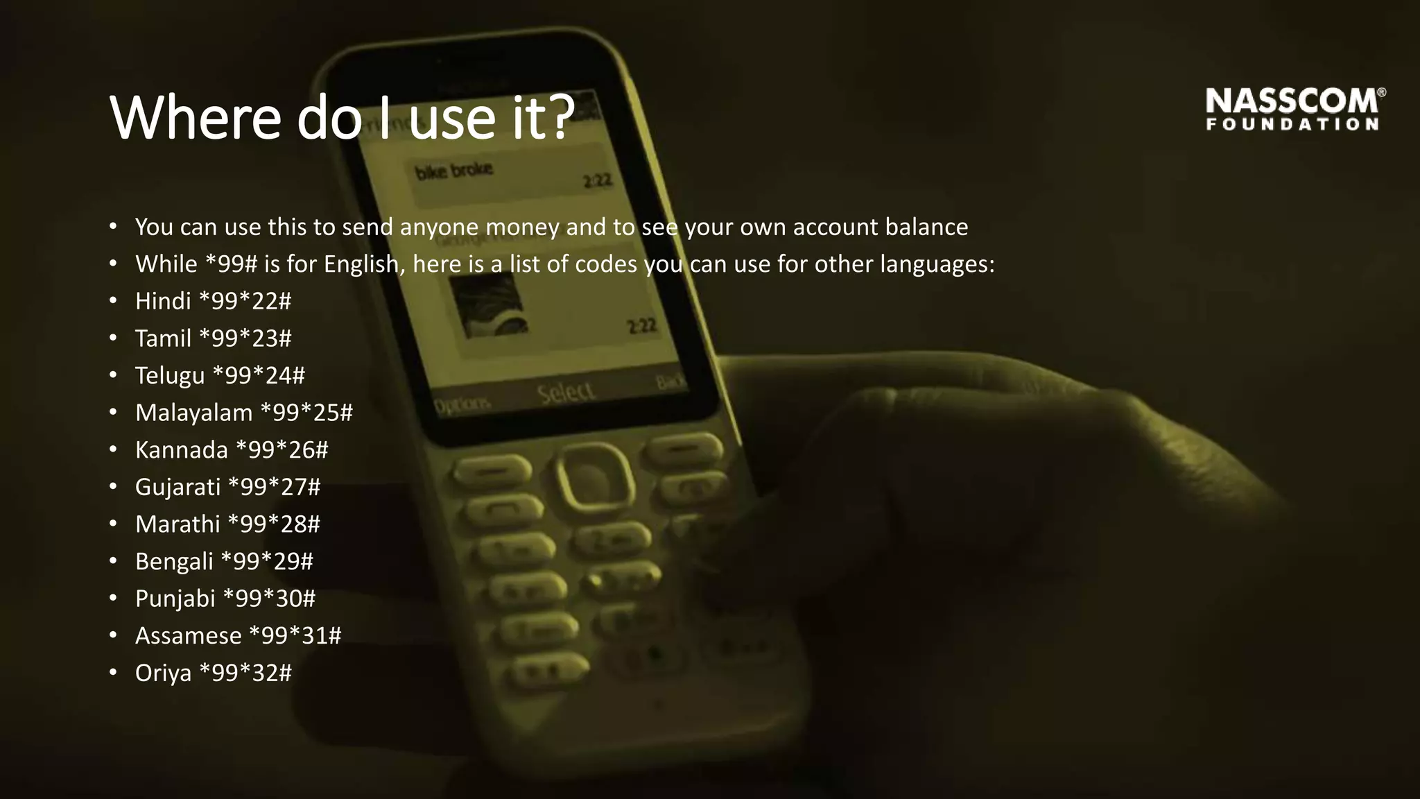 Where do I use it?
• You can use this to send anyone money and to see your own account balance
• While *99# is for English, here is a list of codes you can use for other languages:
• Hindi *99*22#
• Tamil *99*23#
• Telugu *99*24#
• Malayalam *99*25#
• Kannada *99*26#
• Gujarati *99*27#
• Marathi *99*28#
• Bengali *99*29#
• Punjabi *99*30#
• Assamese *99*31#
• Oriya *99*32#
 