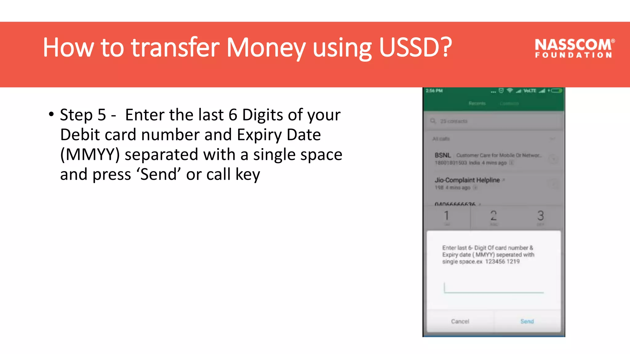 How to transfer Money using USSD?
• Step 5 - Enter the last 6 Digits of your
Debit card number and Expiry Date
(MMYY) separated with a single space
and press ‘Send’ or call key
How to transfer Money using USSD?
 