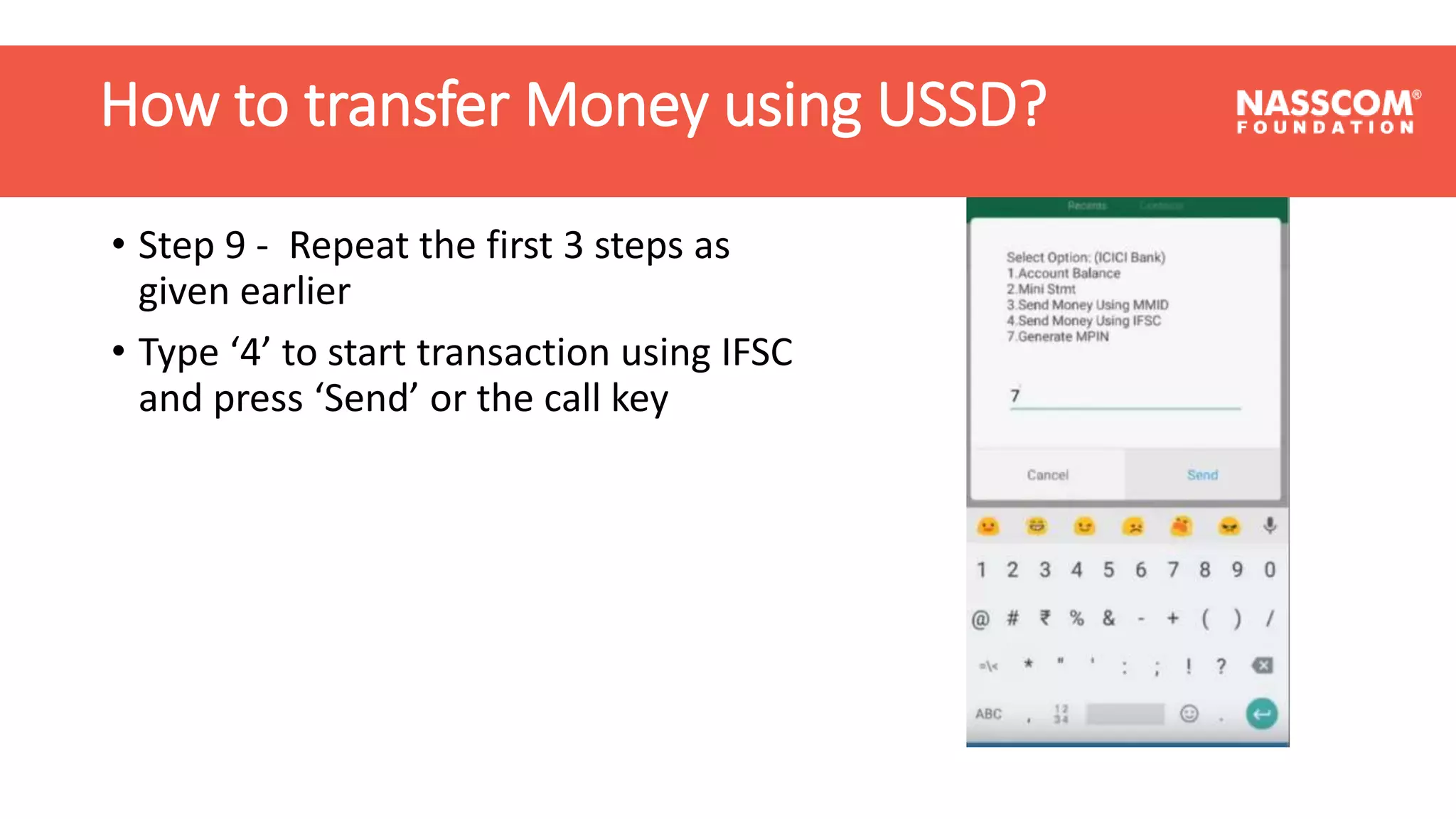 How to transfer Money using USSD?
• Step 9 - Repeat the first 3 steps as
given earlier
• Type ‘4’ to start transaction using IFSC
and press ‘Send’ or the call key
How to transfer Money using USSD?
 