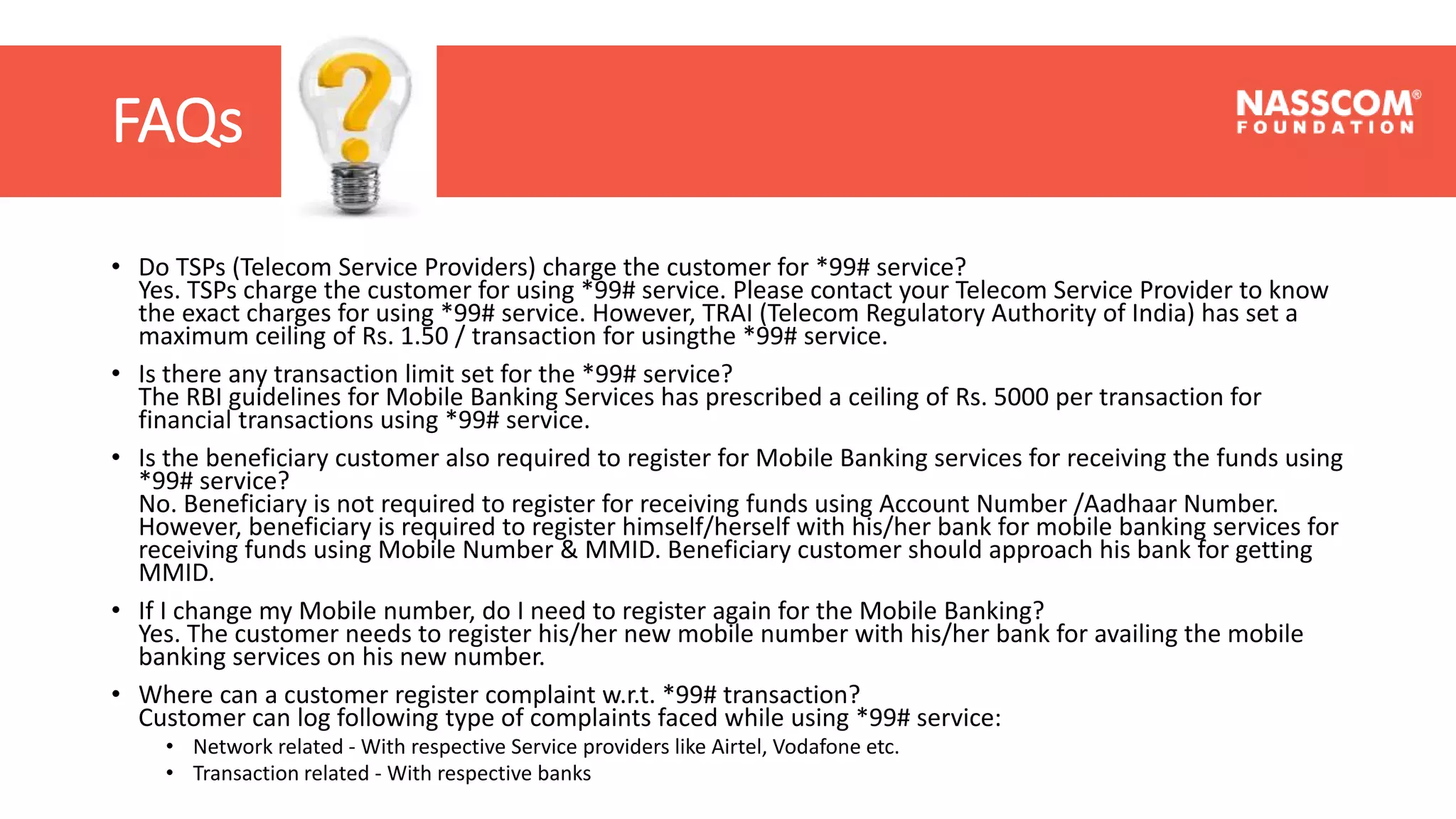 FAQs
• Do TSPs (Telecom Service Providers) charge the customer for *99# service?
Yes. TSPs charge the customer for using *99# service. Please contact your Telecom Service Provider to know
the exact charges for using *99# service. However, TRAI (Telecom Regulatory Authority of India) has set a
maximum ceiling of Rs. 1.50 / transaction for usingthe *99# service.
• Is there any transaction limit set for the *99# service?
The RBI guidelines for Mobile Banking Services has prescribed a ceiling of Rs. 5000 per transaction for
financial transactions using *99# service.
• Is the beneficiary customer also required to register for Mobile Banking services for receiving the funds using
*99# service?
No. Beneficiary is not required to register for receiving funds using Account Number /Aadhaar Number.
However, beneficiary is required to register himself/herself with his/her bank for mobile banking services for
receiving funds using Mobile Number & MMID. Beneficiary customer should approach his bank for getting
MMID.
• If I change my Mobile number, do I need to register again for the Mobile Banking?
Yes. The customer needs to register his/her new mobile number with his/her bank for availing the mobile
banking services on his new number.
• Where can a customer register complaint w.r.t. *99# transaction?
Customer can log following type of complaints faced while using *99# service:
• Network related - With respective Service providers like Airtel, Vodafone etc.
• Transaction related - With respective banks
 