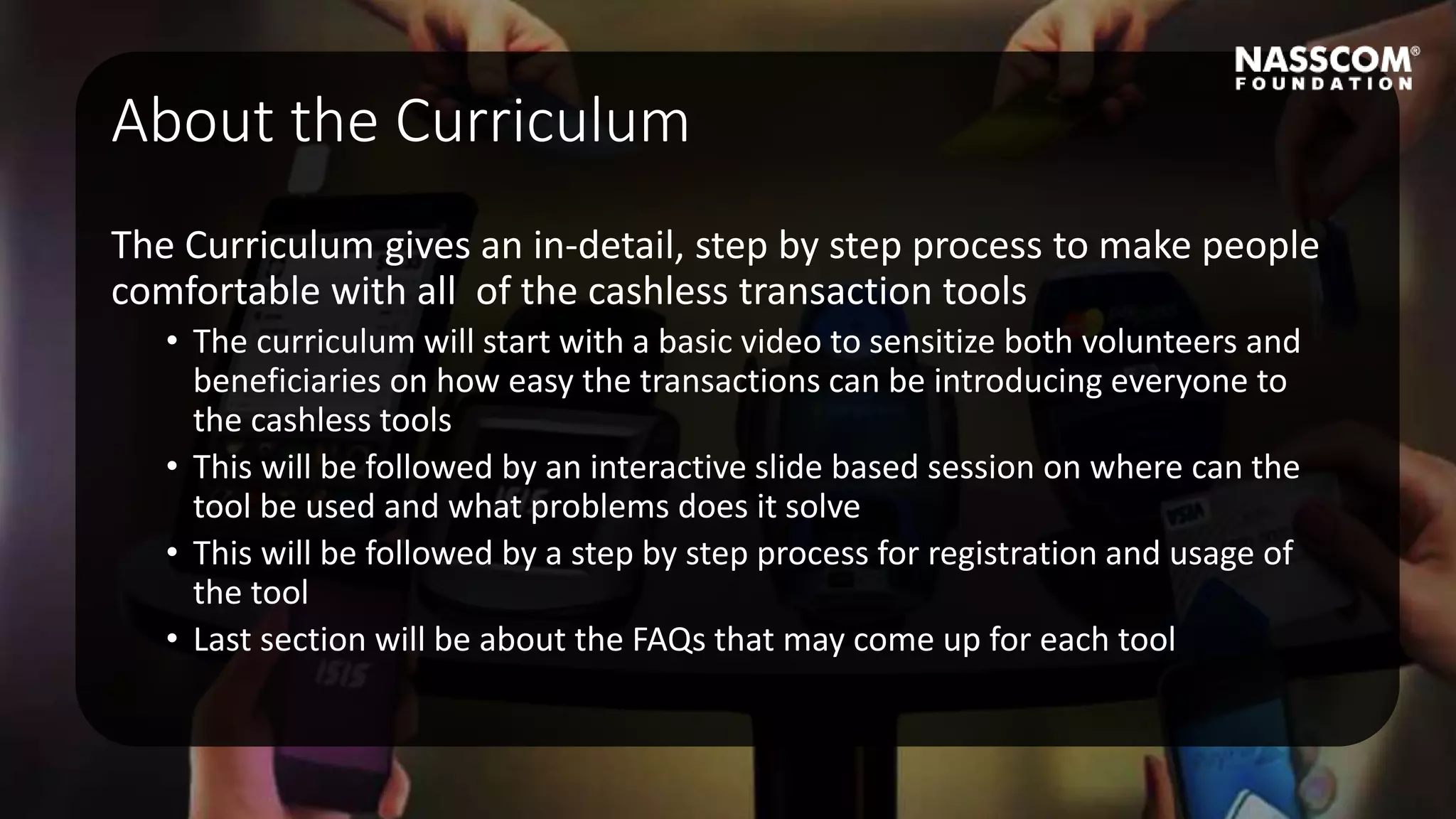 About the Curriculum
The Curriculum gives an in-detail, step by step process to make people
comfortable with all of the cashless transaction tools
• The curriculum will start with a basic video to sensitize both volunteers and
beneficiaries on how easy the transactions can be introducing everyone to
the cashless tools
• This will be followed by an interactive slide based session on where can the
tool be used and what problems does it solve
• This will be followed by a step by step process for registration and usage of
the tool
• Last section will be about the FAQs that may come up for each tool
 