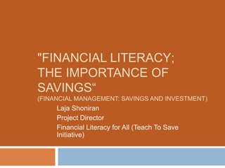 "FINANCIAL LITERACY;
THE IMPORTANCE OF
SAVINGS“
(FINANCIAL MANAGEMENT: SAVINGS AND INVESTMENT)
Laja Shoniran
Project Director
Financial Literacy for All (Teach To Save
Initiative)
 