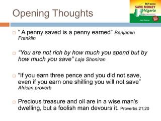 Opening Thoughts
 “ A penny saved is a penny earned” Benjamin
Franklin
 “You are not rich by how much you spend but by
how much you save” Laja Shoniran
 “If you earn three pence and you did not save,
even if you earn one shilling you will not save”
African proverb
 Precious treasure and oil are in a wise man's
dwelling, but a foolish man devours it. Proverbs 21;20
 