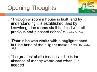 Opening Thoughts
 “Through wisdom a house is built, and by
understanding it is established; and by
knowledge the rooms shall be filled with all
precious and pleasant riches” Proverbs 24; 3-4
 “Poor is he who works with a negligent hand,
but the hand of the diligent makes rich” Proverbs
10;4
 The greatest of all diseases in life is the
absence of money where and when it is
needed
 