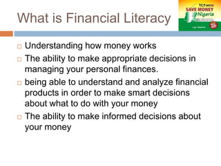 What is Financial Literacy
 Understanding how money works
 The ability to make appropriate decisions in
managing your personal finances.
 being able to understand and analyze financial
products in order to make smart decisions
about what to do with your money
 The ability to make informed decisions about
your money
 
