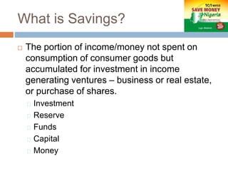 What is Savings?
 The portion of income/money not spent on
consumption of consumer goods but
accumulated for investment in income
generating ventures – business or real estate,
or purchase of shares.
Investment
Reserve
Funds
Capital
Money
 