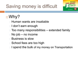 Saving money is difficult
 Why?
Human wants are insatiable
I don’t earn enough
Too many responsibilities – extended family
No job – no income
Business is slow
School fees are too high
I spend the bulk of my money on Transportation
 