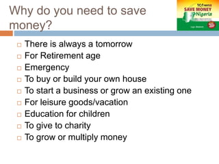 Why do you need to save
money?
 There is always a tomorrow
 For Retirement age
 Emergency
 To buy or build your own house
 To start a business or grow an existing one
 For leisure goods/vacation
 Education for children
 To give to charity
 To grow or multiply money
 