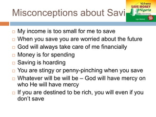 Misconceptions about Savings
 My income is too small for me to save
 When you save you are worried about the future
 God will always take care of me financially
 Money is for spending
 Saving is hoarding
 You are stingy or penny-pinching when you save
 Whatever will be will be – God will have mercy on
who He will have mercy
 If you are destined to be rich, you will even if you
don’t save
 
