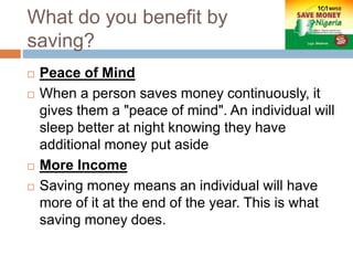What do you benefit by
saving?
 Peace of Mind
 When a person saves money continuously, it
gives them a "peace of mind". An individual will
sleep better at night knowing they have
additional money put aside
 More Income
 Saving money means an individual will have
more of it at the end of the year. This is what
saving money does.
 