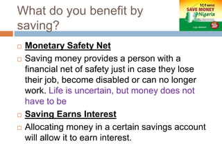What do you benefit by
saving?
 Monetary Safety Net
 Saving money provides a person with a
financial net of safety just in case they lose
their job, become disabled or can no longer
work. Life is uncertain, but money does not
have to be
 Saving Earns Interest
 Allocating money in a certain savings account
will allow it to earn interest.
 