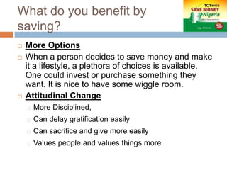 What do you benefit by
saving?
 More Options
 When a person decides to save money and make
it a lifestyle, a plethora of choices is available.
One could invest or purchase something they
want. It is nice to have some wiggle room.
 Attitudinal Change
More Disciplined,
Can delay gratification easily
Can sacrifice and give more easily
Values people and values things more
 
