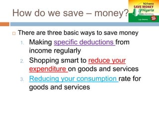 How do we save – money?
 There are three basic ways to save money
1. Making specific deductions from
income regularly
2. Shopping smart to reduce your
expenditure on goods and services
3. Reducing your consumption rate for
goods and services
 