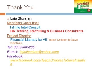 Thank You
 Laja Shoniran
Managing Consultant
Infinite Intel Consult
HR Training, Recruiting & Business Consultants
Project Director
Financial Literacy for All (Teach Children to Save
Initiative)
Tel: 08023005235
E-mail: lajashoniran@yahoo.com
Facebook:
www.facebook.com/TeachChildrenToSaveInitiativ
e
 