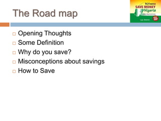 The Road map
 Opening Thoughts
 Some Definition
 Why do you save?
 Misconceptions about savings
 How to Save
 