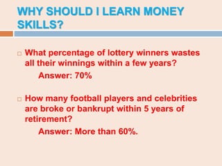 WHY SHOULD I LEARN MONEY
SKILLS?
 What percentage of lottery winners wastes
all their winnings within a few years?
Answer: 70%
 How many football players and celebrities
are broke or bankrupt within 5 years of
retirement?
Answer: More than 60%.
 