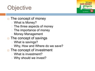 Objective
 The concept of money
What is Money?
The three aspects of money
The importance of money
Money Management
 The concept of savings
What is savings?
Why, How and Where do we save?
 The concept of investment
What is investment?
Why should we invest?
 