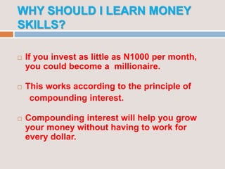 WHY SHOULD I LEARN MONEY
SKILLS?
 If you invest as little as N1000 per month,
you could become a millionaire.
 This works according to the principle of
compounding interest.
 Compounding interest will help you grow
your money without having to work for
every dollar.
 