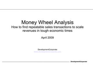 Money Wheel Analysis
How to find repeatable sales transactions to scale
       revenues in tough economic times

                      April 2009



                  DevelopmentCorporate
               www.developmentcorporate.com




                                              DevelopmentCorporate
 