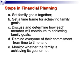 Steps in Financial Planning a. Set family goals together; b. Set a time frame for achieving family goals; c. Discuss and determine how each member will contribute to achieving family goals; d. Remind everyone of their commitment  from time to time; and e. Monitor whether the family is achieving its goal or not. 