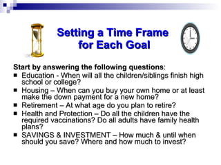 Setting a Time Frame  for Each Goal Start by answering the following questions : Education - When will all the children/siblings finish high school or college? Housing – When can you buy your own home or at least make the down payment for a new home? Retirement – At what age do you plan to retire? Health and Protection – Do all the children have the required vaccinations? Do all adults have family health plans? SAVINGS & INVESTMENT – How much & until when should you save? Where and how much to invest? 