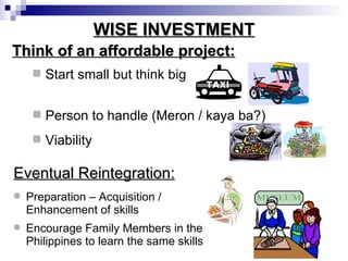 WISE INVESTMENT Think of an affordable project: Start small but think big Person to handle (Meron / kaya ba?) Viability Preparation – Acquisition / Enhancement of skills Encourage Family Members in the Philippines to learn the same skills Eventual Reintegration: 