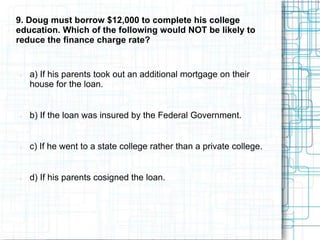 9. Doug must borrow $12,000 to complete his college
education. Which of the following would NOT be likely to
reduce the finance charge rate?


   a) If his parents took out an additional mortgage on their
    house for the loan.


   b) If the loan was insured by the Federal Government.


   c) If he went to a state college rather than a private college.


   d) If his parents cosigned the loan.
 