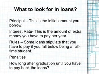 What to look for in loans?

   Principal – This is the initial amount you
    borrow.
   Interest Rate- This is the amount of extra
    money you have to pay per year
   Rules – Some loans stipulate that you
    have to pay if you fall below being a full-
    time student.
   Penalties
   How long after graduation until you have
    to pay back the loans?
 