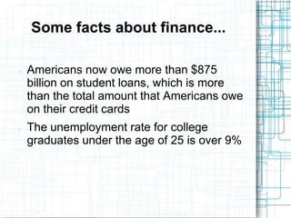 Some facts about finance...

   Americans now owe more than $875
    billion on student loans, which is more
    than the total amount that Americans owe
    on their credit cards
   The unemployment rate for college
    graduates under the age of 25 is over 9%
 