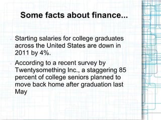 Some facts about finance...

   Starting salaries for college graduates
    across the United States are down in
    2011 by 4%.
   According to a recent survey by
    Twentysomething Inc., a staggering 85
    percent of college seniors planned to
    move back home after graduation last
    May
 