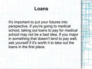 Loans

   It's important to put your futures into
    perspective. If you're going to medical
    school, taking out loans to pay for medical
    school may not be a bad idea. If you major
    in something that doesn't tend to pay well,
    ask yourself if it's worth it to take out the
    loans in the first place.
 