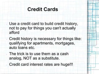 Credit Cards

   Use a credit card to build credit history,
    not to pay for things you can't actually
    afford
   Credit history is necessary for things like:
    qualifying for apartments, mortgages,
    auto loans etc.
   The trick is to use them as a cash
    analog, NOT as a substitute.
   Credit card interest rates are huge!!!
 