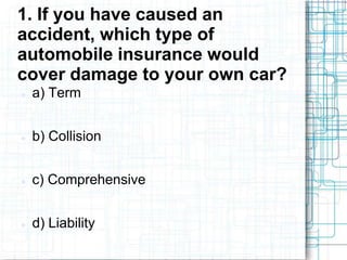 1. If you have caused an
accident, which type of
automobile insurance would
cover damage to your own car?
   a) Term


   b) Collision


   c) Comprehensive


   d) Liability
 