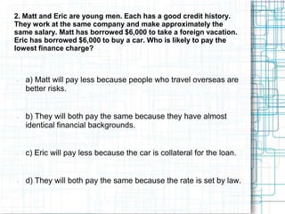 2. Matt and Eric are young men. Each has a good credit history.
They work at the same company and make approximately the
same salary. Matt has borrowed $6,000 to take a foreign vacation.
Eric has borrowed $6,000 to buy a car. Who is likely to pay the
lowest finance charge?



   a) Matt will pay less because people who travel overseas are
    better risks.


   b) They will both pay the same because they have almost
    identical financial backgrounds.


   c) Eric will pay less because the car is collateral for the loan.


   d) They will both pay the same because the rate is set by law.
 