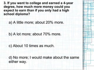 3. If you went to college and earned a 4-year
degree, how much more money could you
expect to earn than if you only had a high
school diploma?

    a) A little more; about 20% more.


    b) A lot more; about 70% more.


    c) About 10 times as much.


    d) No more; I would make about the same
     either way.
 