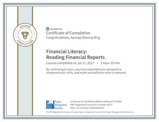 Certificate of Completion
Congratulations, Aproop Dheeraj IEng
Financial Literacy:
Reading Financial Reports
Course completed on Jul 17, 2017 • 1 hour 25 min
By continuing to learn, you have expanded your perspective,
sharpened your skills, and made yourself even more in demand.
The PMI Registered Education Provider logo is a registered mark of the Project Management Institute, Inc.
PDU 1.25 | Activity #100020003031
PMI® Registered Education Provider #4101
Certificate Id: ASnW0WcuQRNVvvahWeyxTC7HddNl
 