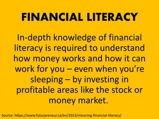 FINANCIAL LITERACY
In-depth knowledge of financial
literacy is required to understand
how money works and how it can
work for you – even when you’re
sleeping – by investing in
profitable areas like the stock or
money market.
Source: https://www.futurpreneur.ca/en/2013/meaning-financial-literacy/