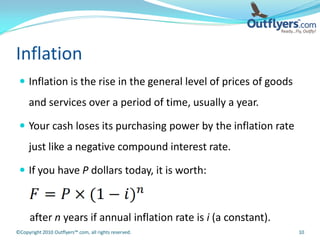 Inflation
  Inflation is the rise in the general level of prices of goods
     and services over a period of time, usually a year.

  Your cash loses its purchasing power by the inflation rate
     just like a negative compound interest rate.

  If you have P dollars today, it is worth:



      after n years if annual inflation rate is i (a constant).
©Copyright 2010 Outflyers™.com, all rights reserved.               10
 