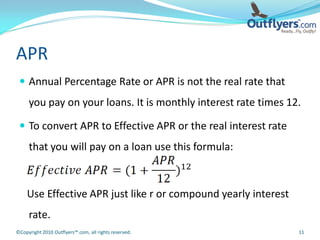 APR
  Annual Percentage Rate or APR is not the real rate that
     you pay on your loans. It is monthly interest rate times 12.

  To convert APR to Effective APR or the real interest rate
     that you will pay on a loan use this formula:



    Use Effective APR just like r or compound yearly interest
     rate.
©Copyright 2010 Outflyers™.com, all rights reserved.            11
 