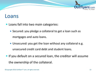Loans
  Loans fall into two main categories:

        Secured: you pledge a collateral to get a loan such as

           mortgages and auto loans.

        Unsecured: you get the loan without any collateral e.g.

           unsecured credit card debt and student loans.

  If you default on a secured loan, the creditor will assume
     the ownership of the collateral.
©Copyright 2010 Outflyers™.com, all rights reserved.               13
 